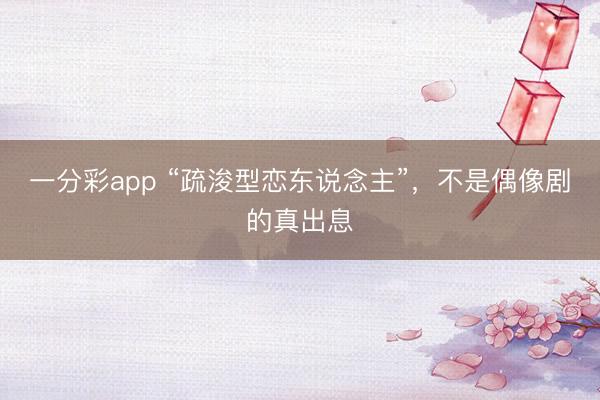 一分彩app “疏浚型恋东说念主”，不是偶像剧的真出息