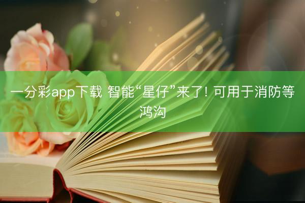 一分彩app下载 智能“星仔”来了! 可用于消防等鸿沟