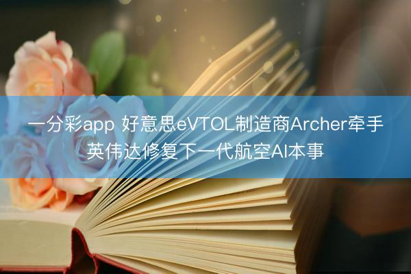 一分彩app 好意思eVTOL制造商Archer牵手英伟达修复下一代航空AI本事