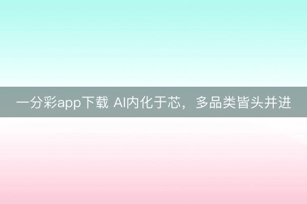 一分彩app下载 AI内化于芯，多品类皆头并进