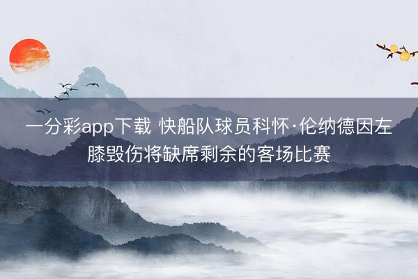 一分彩app下载 快船队球员科怀·伦纳德因左膝毁伤将缺席剩余的客场比赛