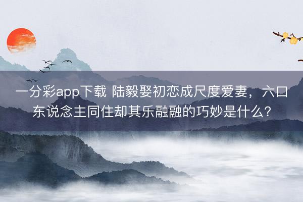 一分彩app下载 陆毅娶初恋成尺度爱妻,六口东说念主同住却其乐融融的巧妙是什么?