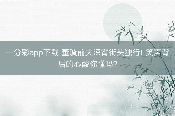 一分彩app下载 董璇前夫深宵街头独行! 笑声背后的心酸你懂吗?