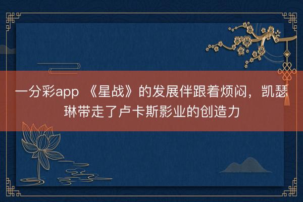 一分彩app 《星战》的发展伴跟着烦闷,凯瑟琳带走了卢卡斯影业的创造力