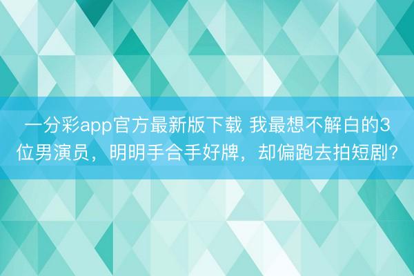 一分彩app官方最新版下载 我最想不解白的3位男演员,明明手合手好牌,却偏跑去拍短剧?
