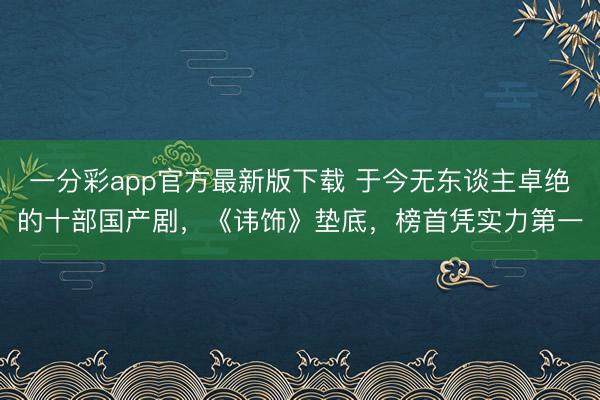 一分彩app官方最新版下载 于今无东谈主卓绝的十部国产剧，《讳饰》垫底，榜首凭实力第一