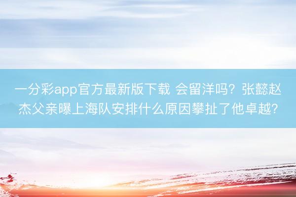 一分彩app官方最新版下载 会留洋吗？张懿赵杰父亲曝上海队安排什么原因攀扯了他卓越？