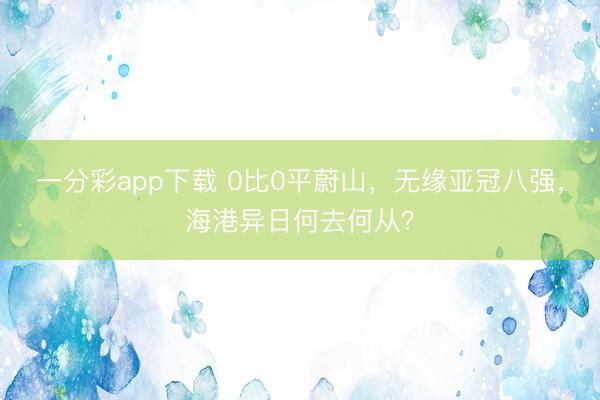 一分彩app下载 0比0平蔚山,无缘亚冠八强,海港异日何去何从?