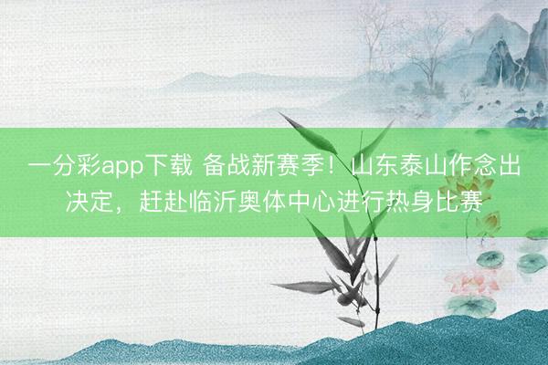 一分彩app下载 备战新赛季！山东泰山作念出决定，赶赴临沂奥体中心进行热身比赛