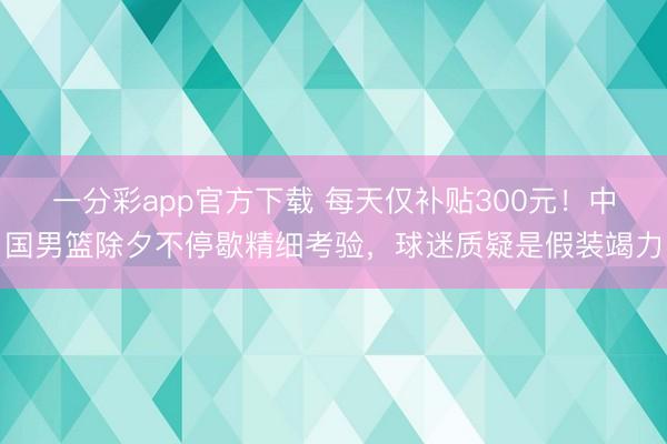 一分彩app官方下载 每天仅补贴300元！中国男篮除夕不停歇精细考验，球迷质疑是假装竭力