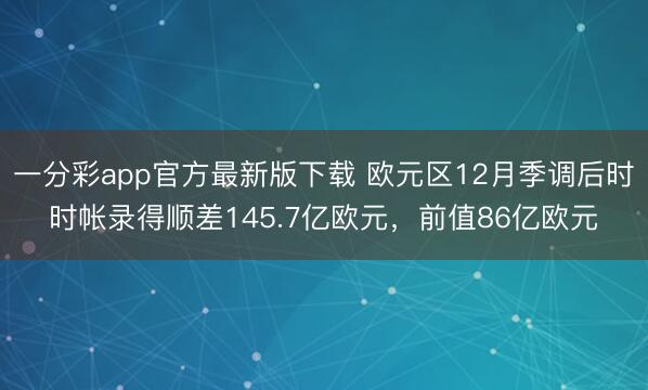 一分彩app官方最新版下载 欧元区12月季调后时时帐录得顺差145.7亿欧元，前值86亿欧元