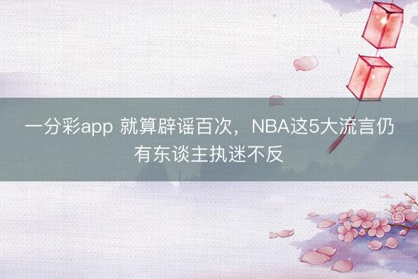 一分彩app 就算辟谣百次,NBA这5大流言仍有东谈主执迷不反