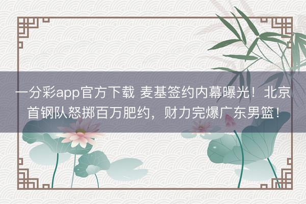 一分彩app官方下载 麦基签约内幕曝光！北京首钢队怒掷百万肥约，财力完爆广东男篮！