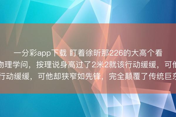一分彩app下载 盯着徐昕那226的大高个看真切，真合计有点造反物理学问，按理说身高过了2米2就该行动缓缓，可他却狭窄如先锋，完全颠覆了传统巨东谈主印象