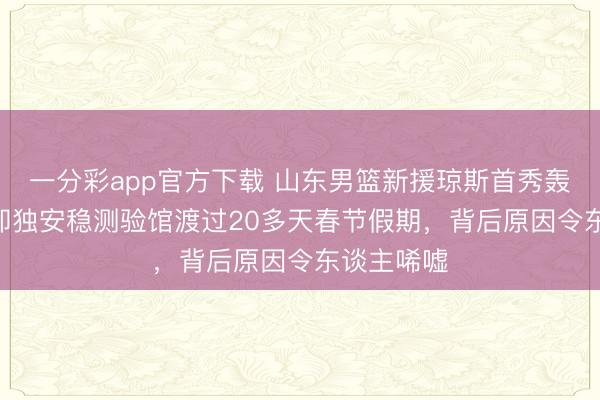 一分彩app官方下载 山东男篮新援琼斯首秀轰下17+，却独安稳测验馆渡过20多天春节假期，背后原因令东谈主唏嘘