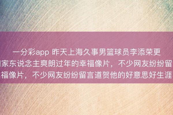 一分彩app 昨天上海久事男篮球员李添荣更新作品,与球迷共享和家东说念主爽朗过年的幸福像片,不少网友纷纷留言道贺他的好意思好生涯