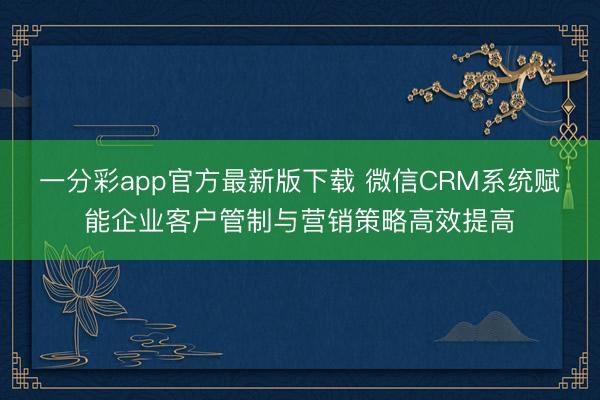 一分彩app官方最新版下载 微信CRM系统赋能企业客户管制与营销策略高效提高