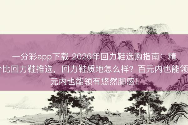 一分彩app下载 2026年回力鞋选购指南:精选6款高性价比回力鞋推选,回力鞋质地怎么样?百元内也能领有悠然脚感!