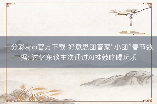 一分彩app官方下载 好意思团管家“小团”春节数据: 过亿东谈主次通过AI推敲吃喝玩乐
