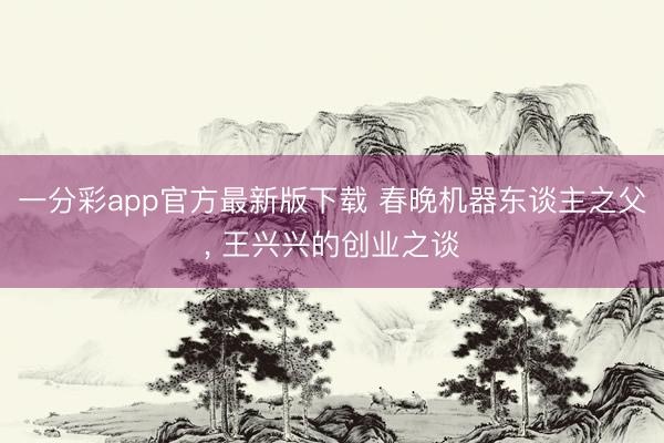 一分彩app官方最新版下载 春晚机器东谈主之父, 王兴兴的创业之谈