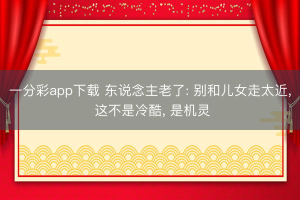 一分彩app下载 东说念主老了: 别和儿女走太近， 这不是冷酷， 是机灵