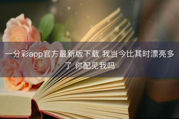 一分彩app官方最新版下载 我当今比其时漂亮多了 你配见我吗