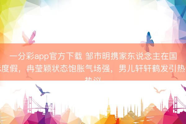一分彩app官方下载 邹市明携家东说念主在国际度假，冉莹颖状态饱胀气场强，男儿轩轩鹤发引热议