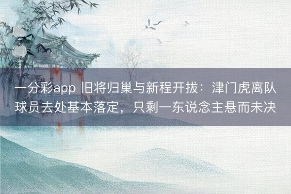一分彩app 旧将归巢与新程开拔：津门虎离队球员去处基本落定，只剩一东说念主悬而未决