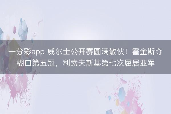 一分彩app 威尔士公开赛圆满散伙！霍金斯夺糊口第五冠，利索夫斯基第七次屈居亚军