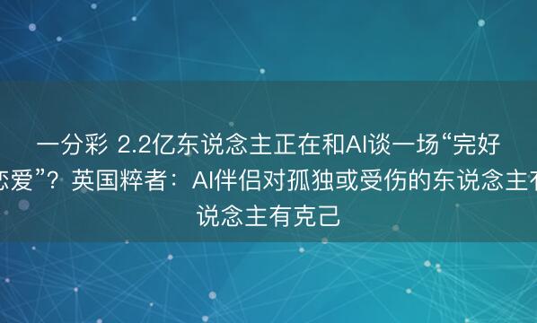 一分彩 2.2亿东说念主正在和AI谈一场“完好意思恋爱”？英国粹者：AI伴侣对孤独或受伤的东说念主有克己